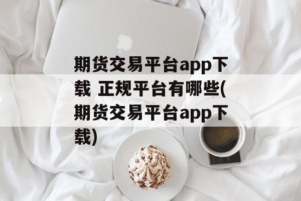 期货交易平台app下载 正规平台有哪些(期货交易平台app下载)