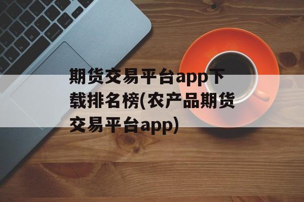 期货交易平台app下载排名榜(农产品期货交易平台app)