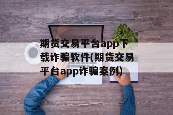 期货交易平台app下载诈骗软件(期货交易平台app诈骗案例)