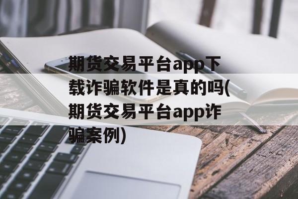 期货交易平台app下载诈骗软件是真的吗(期货交易平台app诈骗案例)