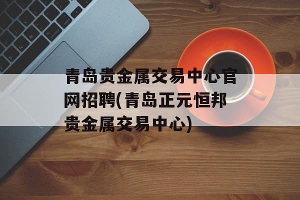 青岛贵金属交易中心官网招聘(青岛正元恒邦贵金属交易中心)