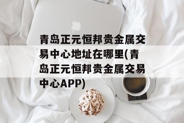 青岛正元恒邦贵金属交易中心地址在哪里(青岛正元恒邦贵金属交易中心APP)