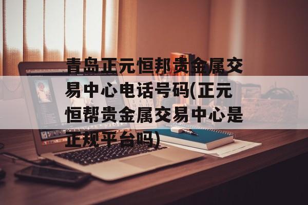 青岛正元恒邦贵金属交易中心电话号码(正元恒帮贵金属交易中心是正规平台吗)