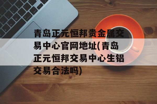 青岛正元恒邦贵金属交易中心官网地址(青岛正元恒邦交易中心生铝交易合法吗)