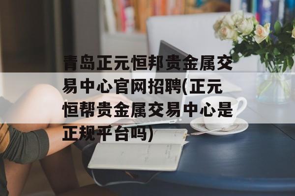 青岛正元恒邦贵金属交易中心官网招聘(正元恒帮贵金属交易中心是正规平台吗)
