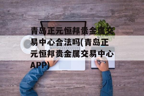 青岛正元恒邦贵金属交易中心合法吗(青岛正元恒邦贵金属交易中心APP)