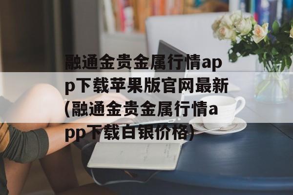 融通金贵金属行情app下载苹果版官网最新(融通金贵金属行情app下载白银价格)