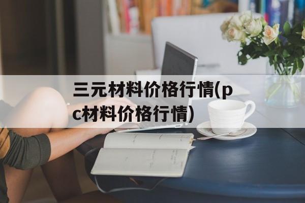 三元材料价格行情(pc材料价格行情)