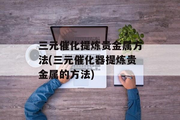 三元催化提炼贵金属方法(三元催化器提炼贵金属的方法)