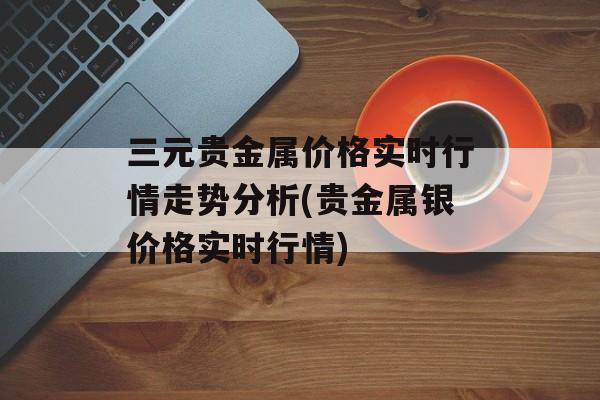 三元贵金属价格实时行情走势分析(贵金属银价格实时行情)