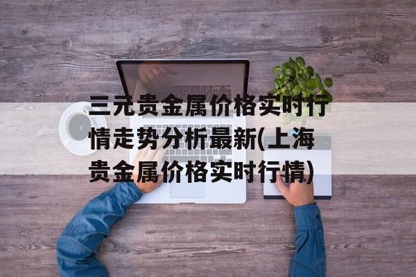 三元贵金属价格实时行情走势分析最新(上海贵金属价格实时行情)