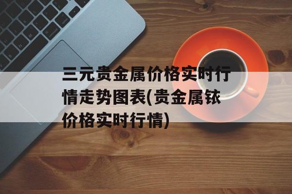 三元贵金属价格实时行情走势图表(贵金属铱价格实时行情)