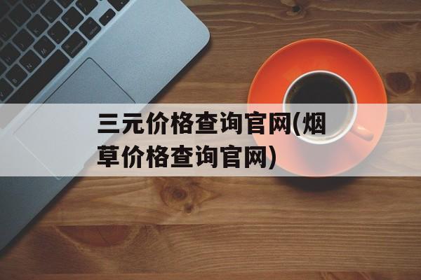 三元价格查询官网(烟草价格查询官网)