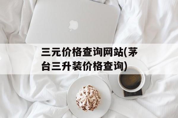 三元价格查询网站(茅台三升装价格查询)