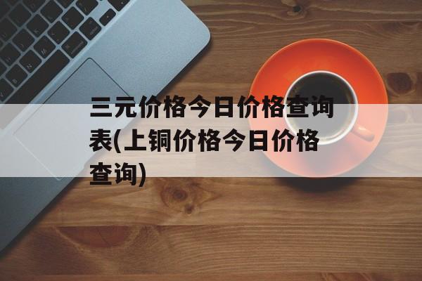 三元价格今日价格查询表(上铜价格今日价格查询)