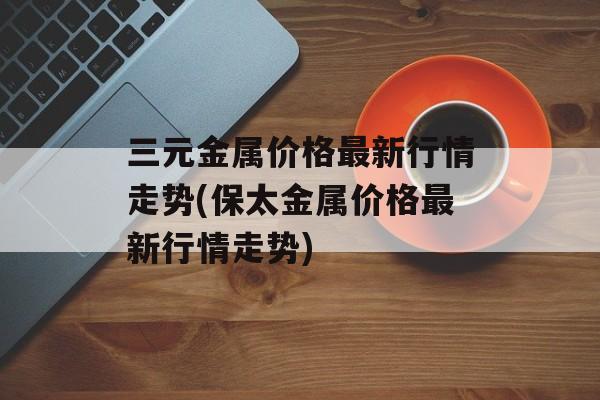 三元金属价格最新行情走势(保太金属价格最新行情走势)