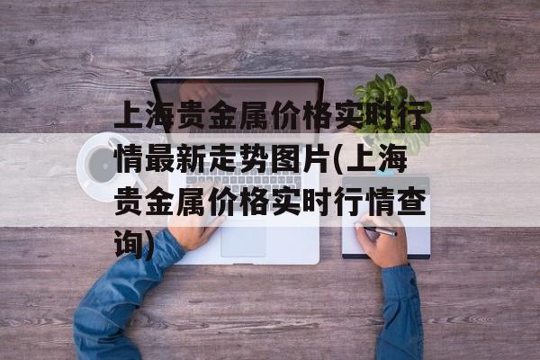 上海贵金属价格实时行情最新走势图片(上海贵金属价格实时行情查询)