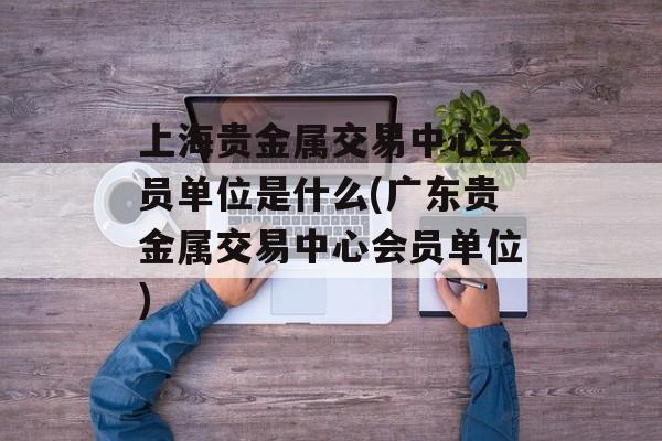 上海贵金属交易中心会员单位是什么(广东贵金属交易中心会员单位)