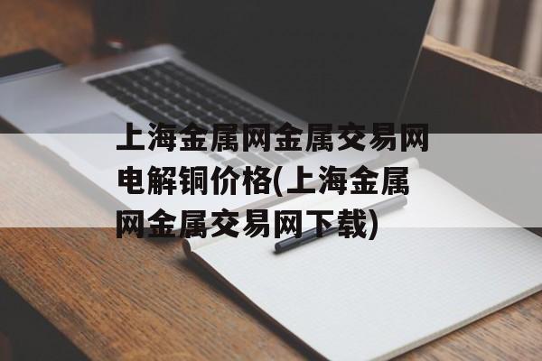 上海金属网金属交易网电解铜价格(上海金属网金属交易网下载)