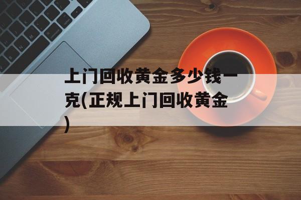 上门回收黄金多少钱一克(正规上门回收黄金)