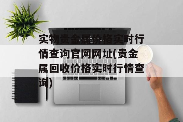 实物贵金属价格实时行情查询官网网址(贵金属回收价格实时行情查询)