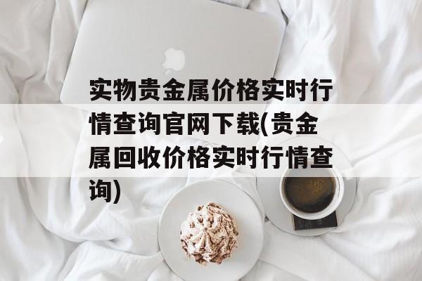 实物贵金属价格实时行情查询官网下载(贵金属回收价格实时行情查询)