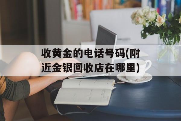 收黄金的电话号码(附近金银回收店在哪里)