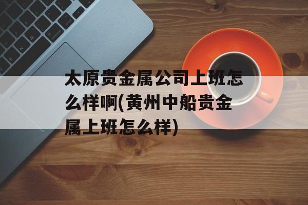 太原贵金属公司上班怎么样啊(黄州中船贵金属上班怎么样)