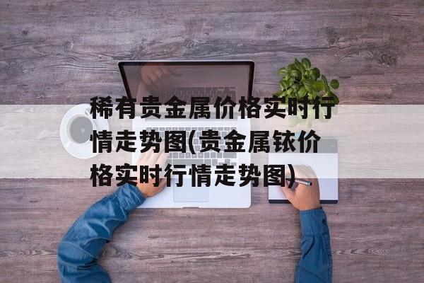 稀有贵金属价格实时行情走势图(贵金属铱价格实时行情走势图)