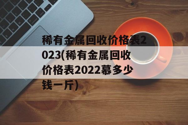 稀有金属回收价格表2023(稀有金属回收价格表2022慕多少钱一斤)