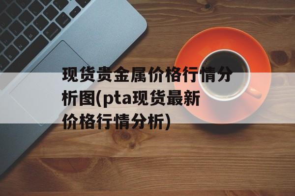 现货贵金属价格行情分析图(pta现货最新价格行情分析)