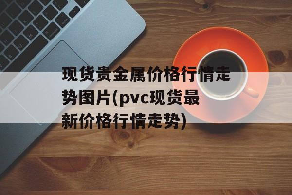 现货贵金属价格行情走势图片(pvc现货最新价格行情走势)