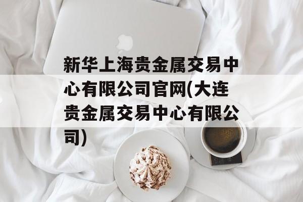 新华上海贵金属交易中心有限公司官网(大连贵金属交易中心有限公司)