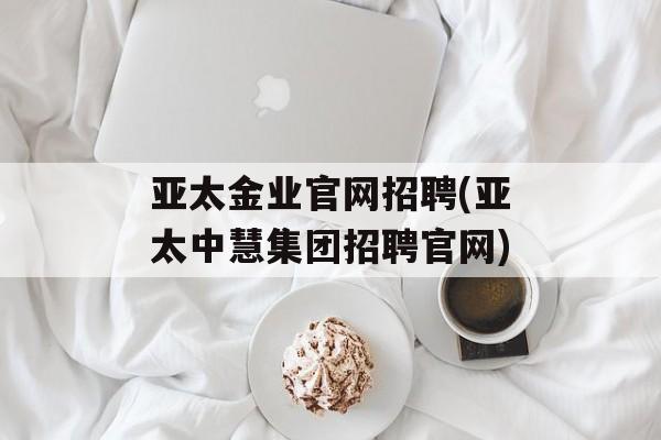 亚太金业官网招聘(亚太中慧集团招聘官网)