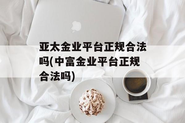 亚太金业平台正规合法吗(中富金业平台正规合法吗)