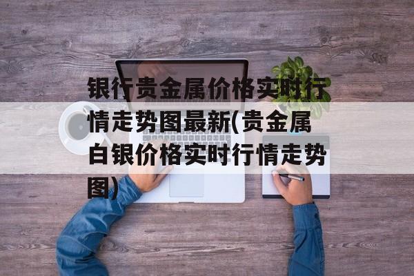 银行贵金属价格实时行情走势图最新(贵金属白银价格实时行情走势图)