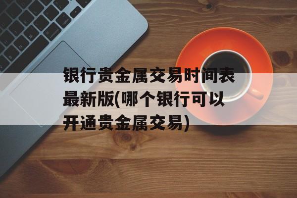 银行贵金属交易时间表最新版(哪个银行可以开通贵金属交易)