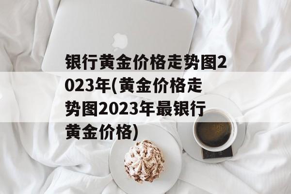 银行黄金价格走势图2023年(黄金价格走势图2023年最银行黄金价格)