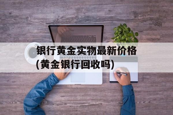 银行黄金实物最新价格(黄金银行回收吗)