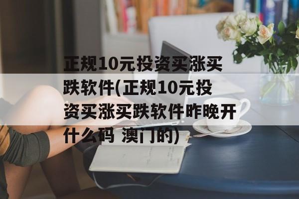 正规10元投资买涨买跌软件(正规10元投资买涨买跌软件昨晚开什么码 澳门的)