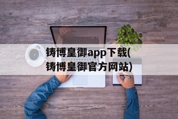 铸博皇御app下载(铸博皇御官方网站)