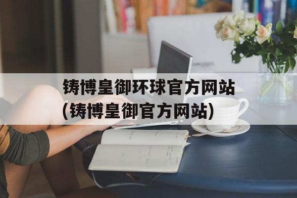 铸博皇御环球官方网站(铸博皇御官方网站)