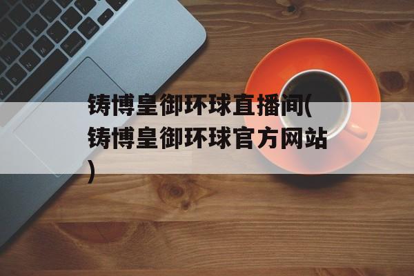 铸博皇御环球直播间(铸博皇御环球官方网站)