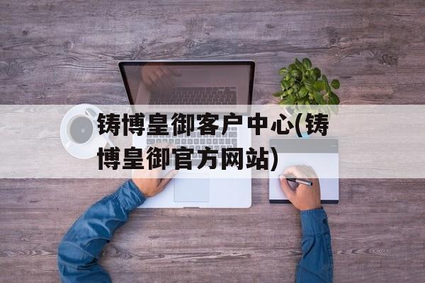 铸博皇御客户中心(铸博皇御官方网站)