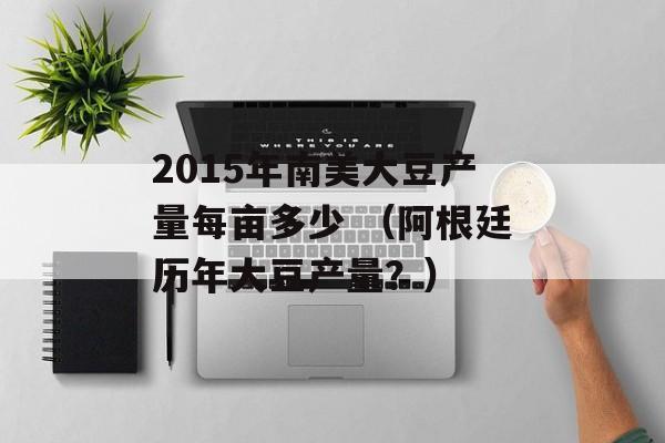 2015年南美大豆产量每亩多少 （阿根廷历年大豆产量？）