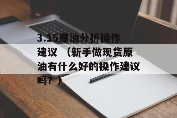 3.15原油分析操作建议 （新手做现货原油有什么好的操作建议吗？）