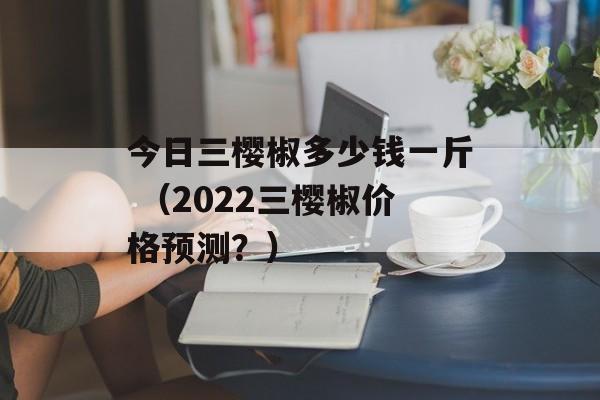 今日三樱椒多少钱一斤 （2022三樱椒价格预测？）