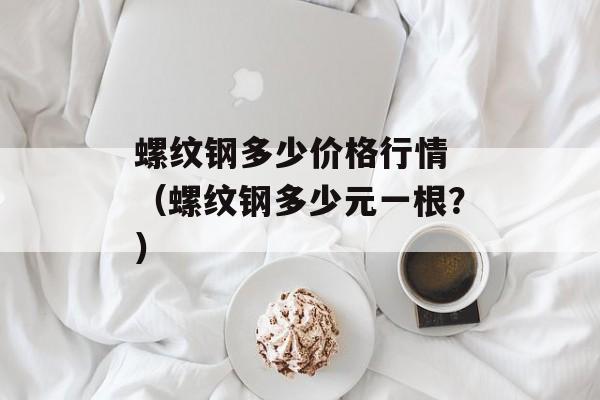 螺纹钢多少价格行情 （螺纹钢多少元一根？）