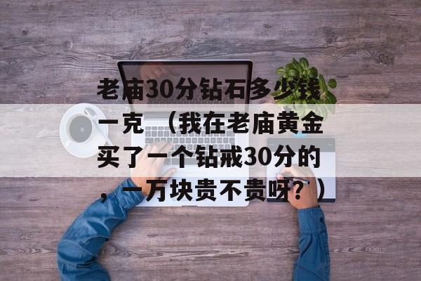 老庙30分钻石多少钱一克 （我在老庙黄金买了一个钻戒30分的，一万块贵不贵呀？）