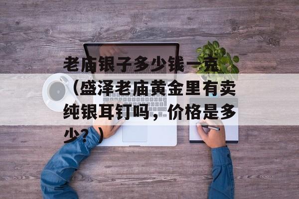 老庙银子多少钱一克 （盛泽老庙黄金里有卖纯银耳钉吗，价格是多少？）